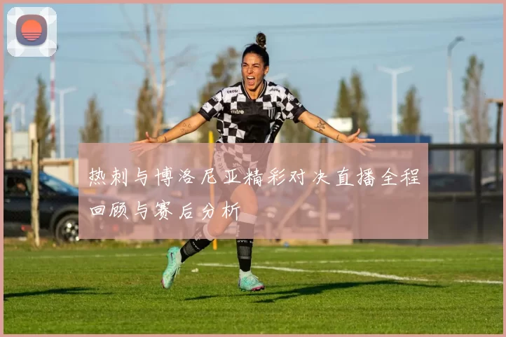 热刺与博洛尼亚精彩对决直播全程回顾与赛后分析