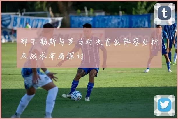 那不勒斯与罗马对决首发阵容分析及战术布局探讨