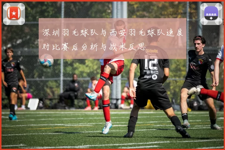 深圳羽毛球队与西安羽毛球队速度对比赛后分析与战术反思