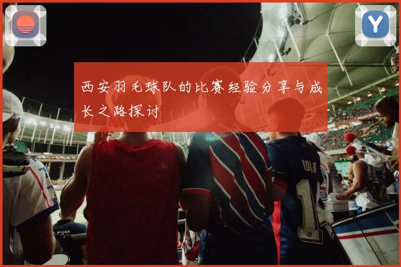西安羽毛球队的比赛经验分享与成长之路探讨