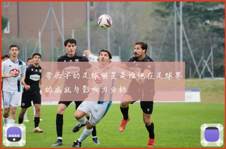 带西字的足球明星是谁他在足球界的成就与影响力分析