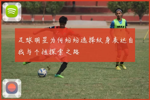 足球明星为何纷纷选择纹身表达自我与个性探索之路