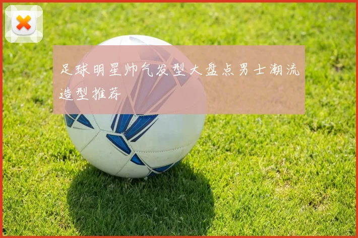 足球明星帅气发型大盘点男士潮流造型推荐