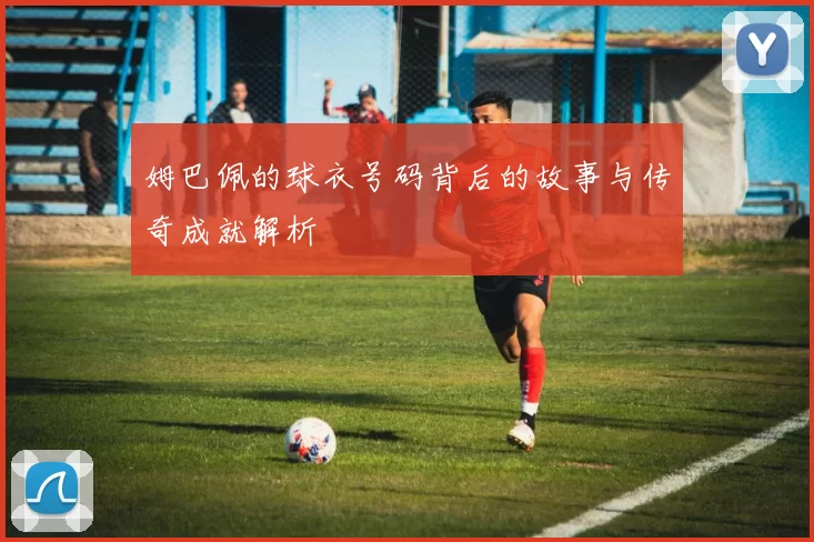 姆巴佩的球衣号码背后的故事与传奇成就解析