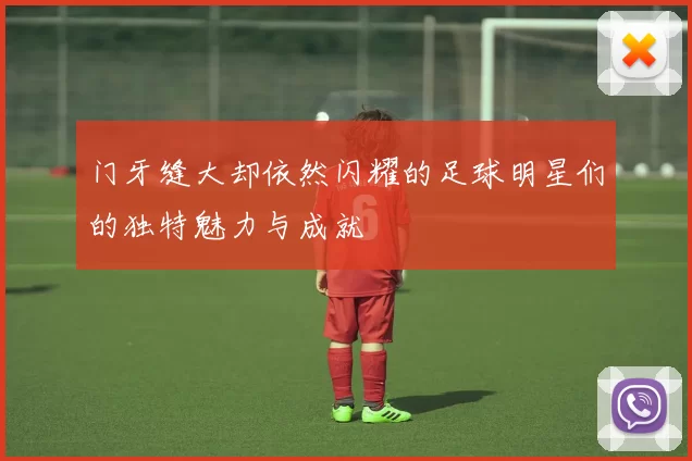 门牙缝大却依然闪耀的足球明星们的独特魅力与成就