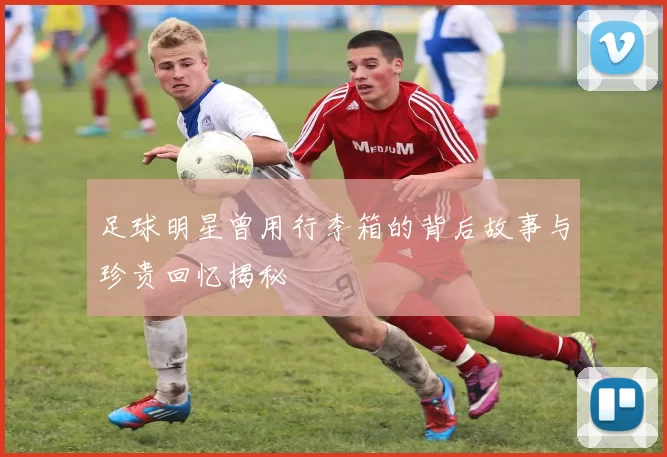 足球明星曾用行李箱的背后故事与珍贵回忆揭秘