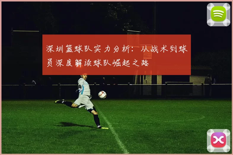 深圳篮球队实力分析：从战术到球员深度解读球队崛起之路