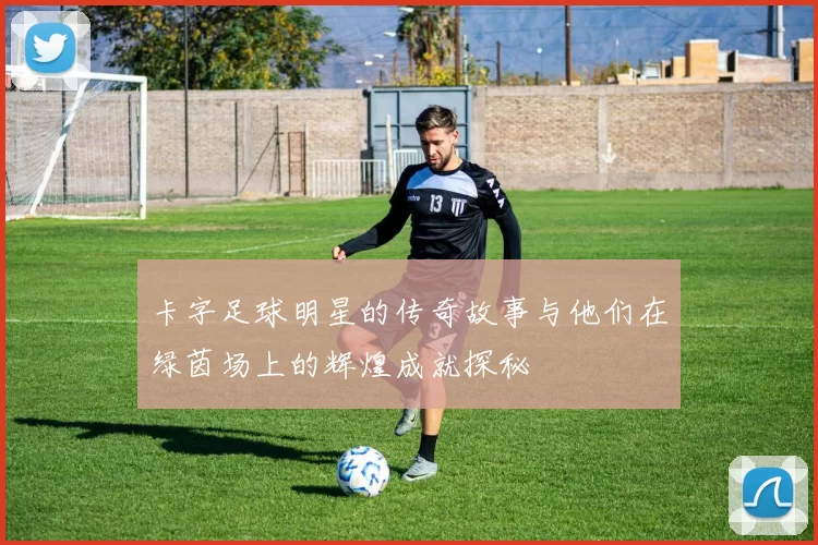 卡字足球明星的传奇故事与他们在绿茵场上的辉煌成就探秘