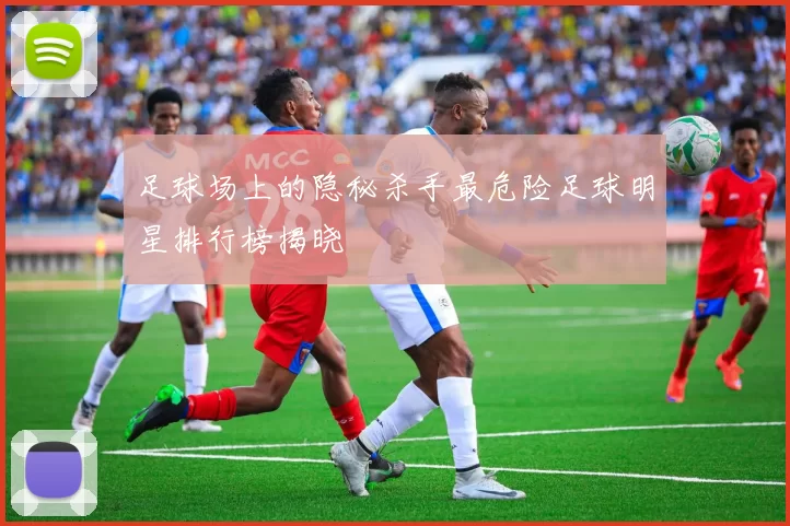 足球场上的隐秘杀手最危险足球明星排行榜揭晓