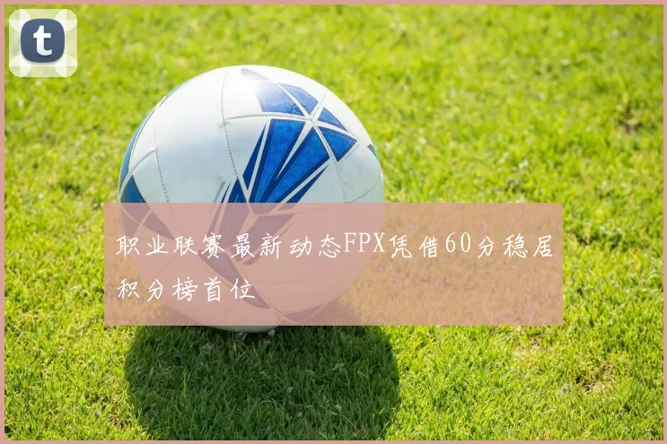 职业联赛最新动态FPX凭借60分稳居积分榜首位