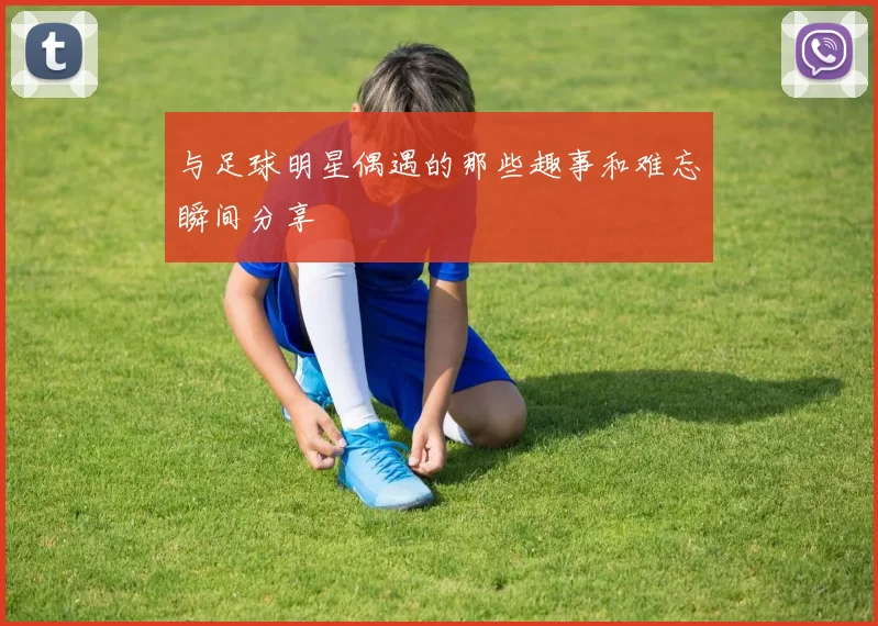 与足球明星偶遇的那些趣事和难忘瞬间分享
