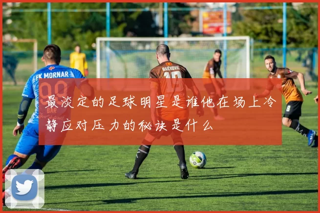 最淡定的足球明星是谁他在场上冷静应对压力的秘诀是什么