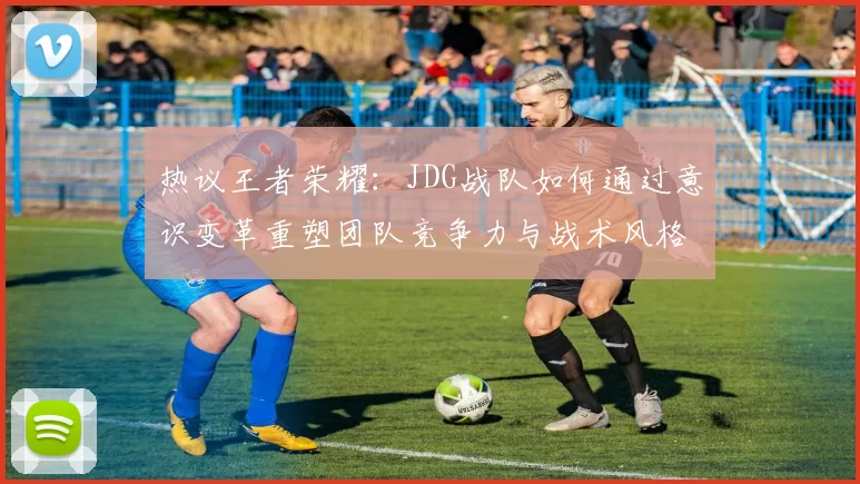 热议王者荣耀：JDG战队如何通过意识变革重塑团队竞争力与战术风格
