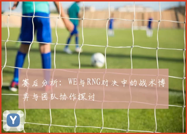 赛后分析：WE与RNG对决中的战术博弈与团队协作探讨