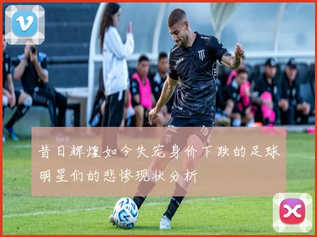昔日辉煌如今失宠身价下跌的足球明星们的悲惨现状分析