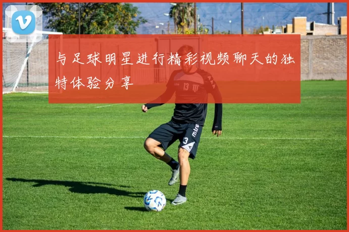 与足球明星进行精彩视频聊天的独特体验分享