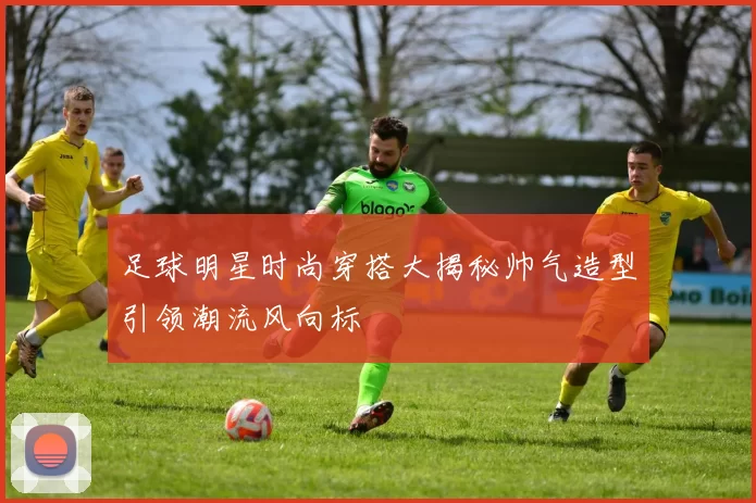 足球明星时尚穿搭大揭秘帅气造型引领潮流风向标