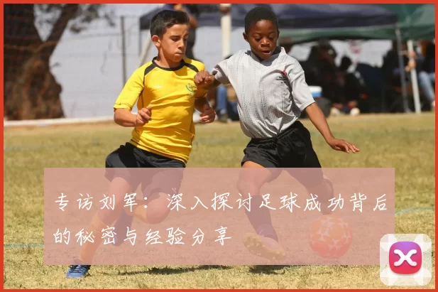 专访刘军：深入探讨足球成功背后的秘密与经验分享