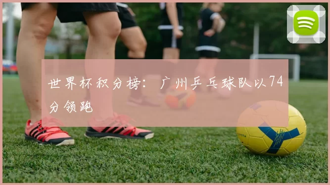 世界杯积分榜：广州乒乓球队以74分领跑