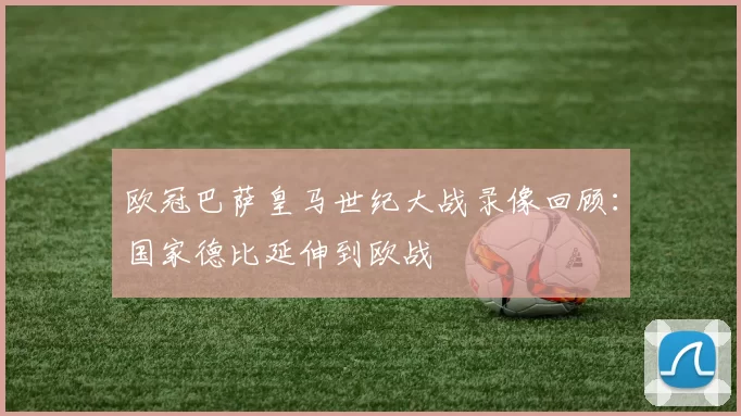 欧冠巴萨皇马世纪大战录像回顾：国家德比延伸到欧战
