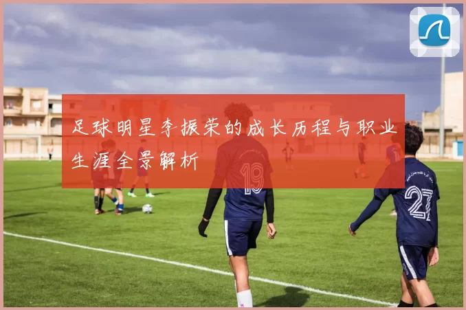 足球明星李振荣的成长历程与职业生涯全景解析