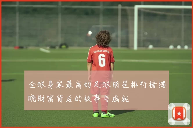 全球身家最高的足球明星排行榜揭晓财富背后的故事与成就