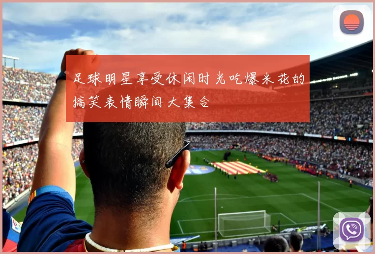 足球明星享受休闲时光吃爆米花的搞笑表情瞬间大集合