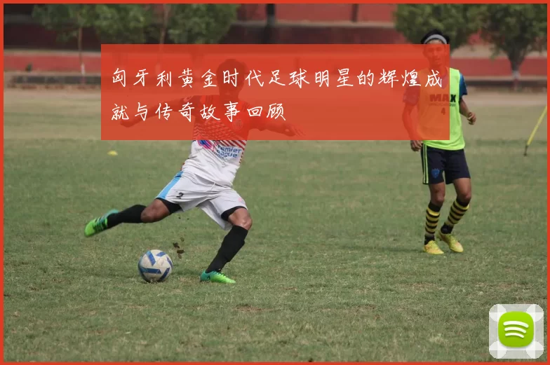 匈牙利黄金时代足球明星的辉煌成就与传奇故事回顾