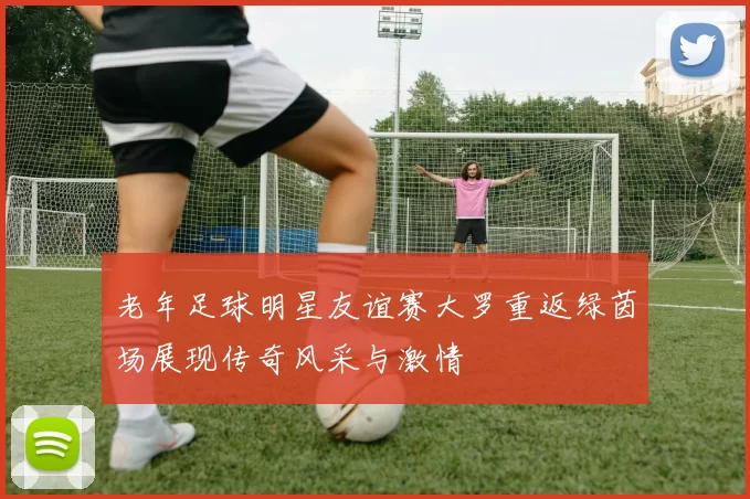 老年足球明星友谊赛大罗重返绿茵场展现传奇风采与激情