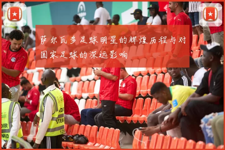 萨尔瓦多足球明星的辉煌历程与对国家足球的深远影响