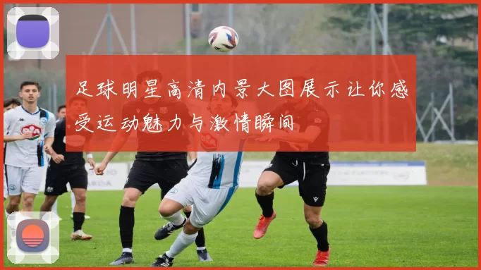 足球明星高清内景大图展示让你感受运动魅力与激情瞬间