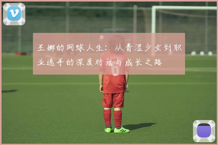 王娜的网球人生：从青涩少女到职业选手的深度对话与成长之路
