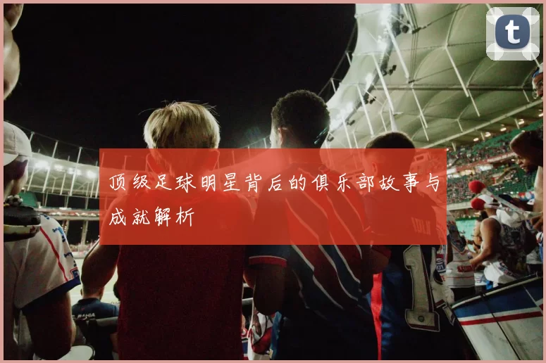 顶级足球明星背后的俱乐部故事与成就解析