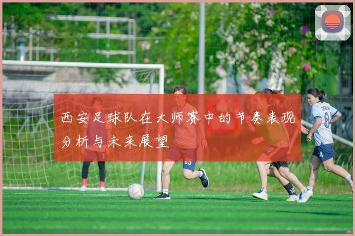 西安足球队在大师赛中的节奏表现分析与未来展望