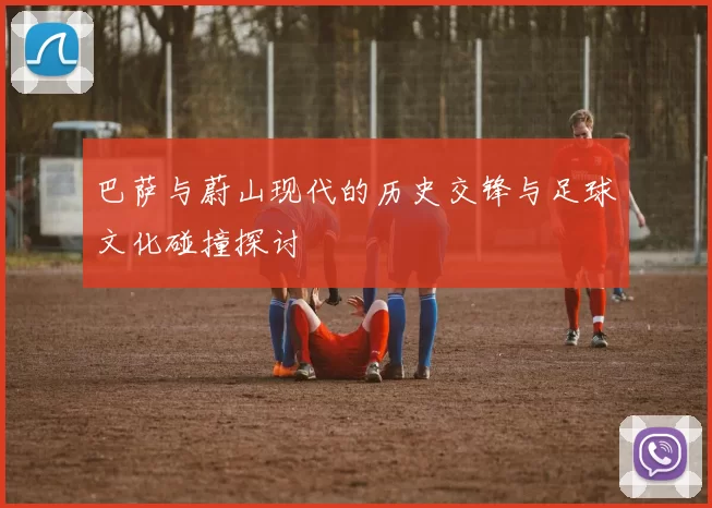 巴萨与蔚山现代的历史交锋与足球文化碰撞探讨