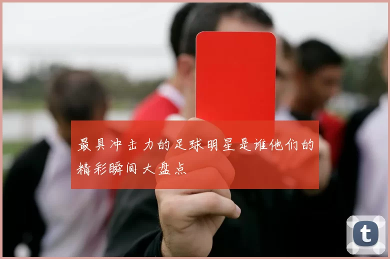 最具冲击力的足球明星是谁他们的精彩瞬间大盘点