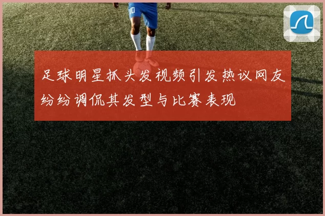 足球明星抓头发视频引发热议网友纷纷调侃其发型与比赛表现