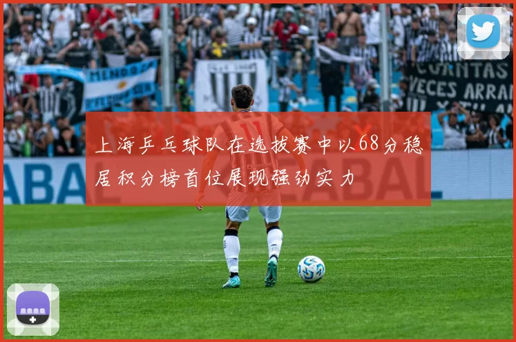 上海乒乓球队在选拔赛中以68分稳居积分榜首位展现强劲实力