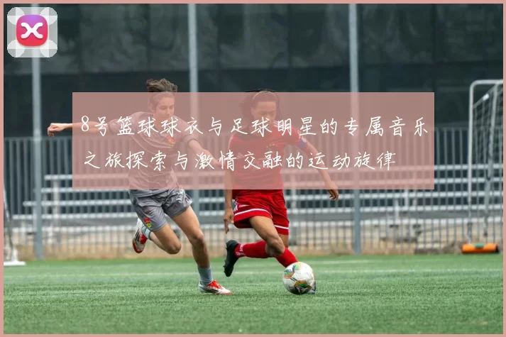 8号篮球球衣与足球明星的专属音乐之旅探索与激情交融的运动旋律