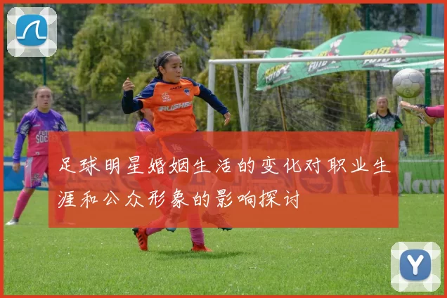 足球明星婚姻生活的变化对职业生涯和公众形象的影响探讨