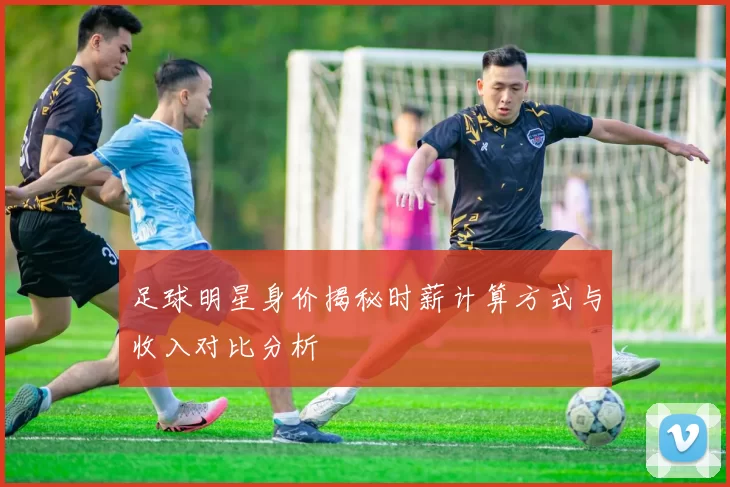 足球明星身价揭秘时薪计算方式与收入对比分析