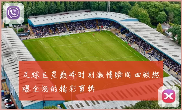 足球巨星巅峰时刻激情瞬间回顾燃爆全场的精彩剪辑