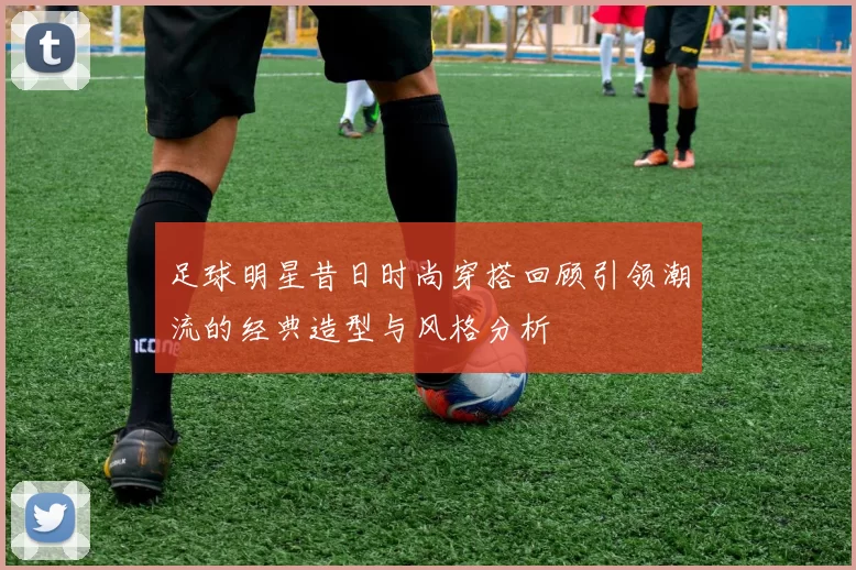 足球明星昔日时尚穿搭回顾引领潮流的经典造型与风格分析