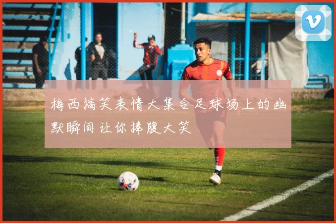 梅西搞笑表情大集合足球场上的幽默瞬间让你捧腹大笑