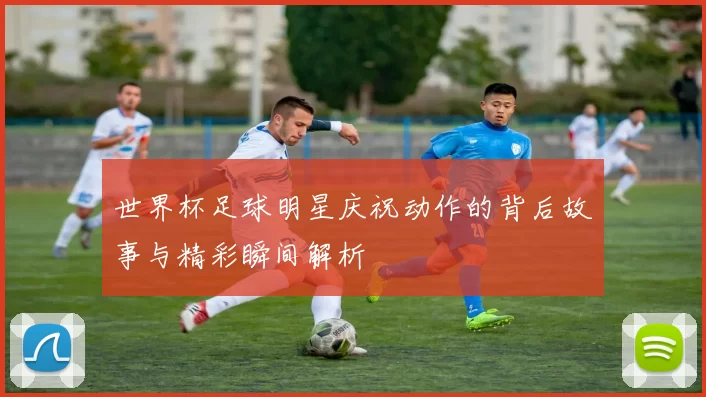 世界杯足球明星庆祝动作的背后故事与精彩瞬间解析