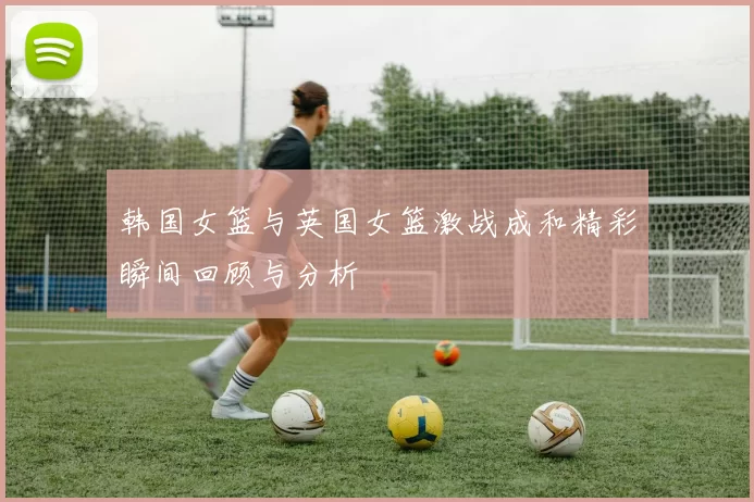 韩国女篮与英国女篮激战成和精彩瞬间回顾与分析