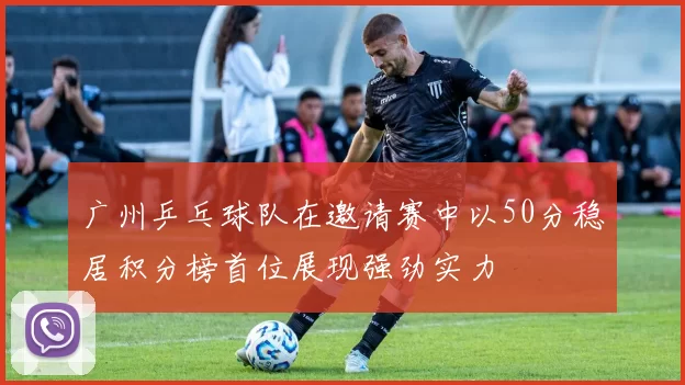 广州乒乓球队在邀请赛中以50分稳居积分榜首位展现强劲实力