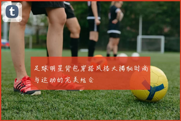 足球明星背包穿搭风格大揭秘时尚与运动的完美结合