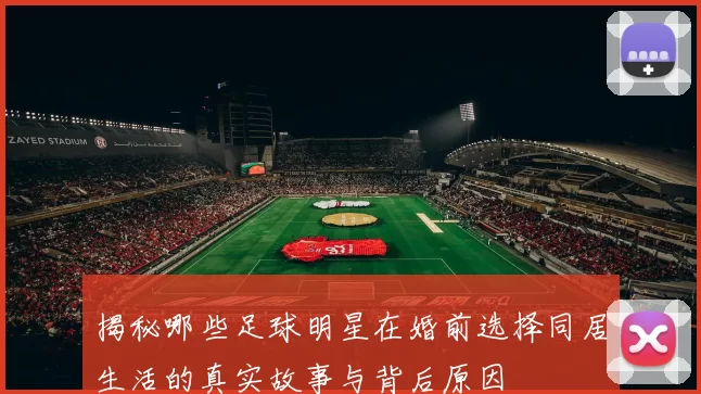 揭秘哪些足球明星在婚前选择同居生活的真实故事与背后原因