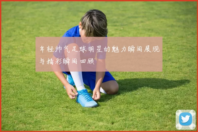 年轻帅气足球明星的魅力瞬间展现与精彩瞬间回顾